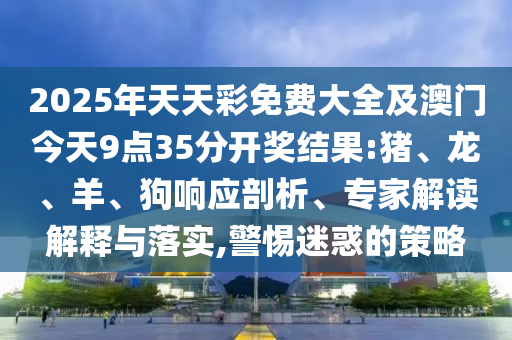 2025年天天彩免費(fèi)大全及澳門今天9點(diǎn)35分開獎結(jié)果:豬、龍、羊、狗響應(yīng)剖析、專家解讀解釋與落實(shí),警惕迷惑的策略