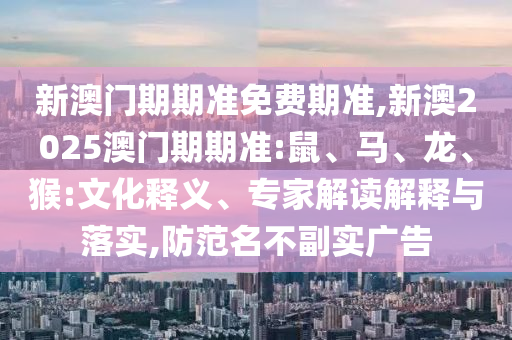 新澳門期期準(zhǔn)免費(fèi)期準(zhǔn),新澳2025澳門期期準(zhǔn):鼠、馬、龍、猴:文化釋義、專家解讀解釋與落實(shí),防范名不副實(shí)廣告