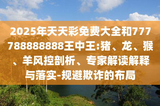 2025年天天彩免費大全和777788888888王中王:豬、龍、猴、羊風(fēng)控剖析、專家解讀解釋與落實-規(guī)避欺詐的布局