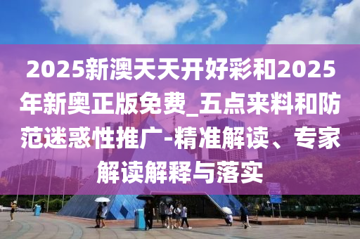 2025新澳天天開好彩和2025年新奧正版免費(fèi)_五點(diǎn)來料和防范迷惑性推廣-精準(zhǔn)解讀、專家解讀解釋與落實(shí)