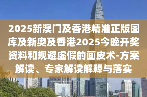 2025新澳門及香港精準正版圖庫及新奧及香港2025今晚開獎資料和規(guī)避虛假的畫皮術-方案解讀、專家解讀解釋與落實