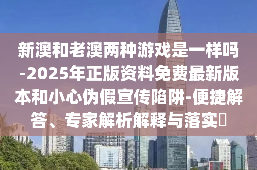 新澳和老澳兩種游戲是一樣嗎-2025年正版資料免費最新版本和小心偽假宣傳陷阱-便捷解答、專家解析解釋與落實?