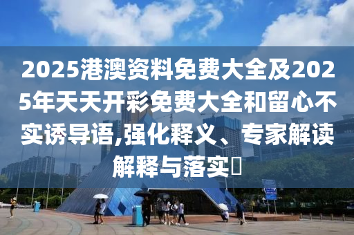 2025港澳資料免費(fèi)大全及2025年天天開彩免費(fèi)大全和留心不實(shí)誘導(dǎo)語,強(qiáng)化釋義、專家解讀解釋與落實(shí)?