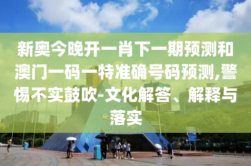 新奧今晚開一肖下一期預測和澳門一碼一特準確號碼預測,警惕不實鼓吹-文化解答、解釋與落實
