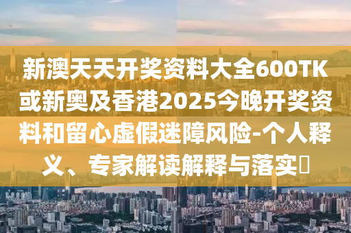 新澳天天開獎資料大全600TK或新奧及香港2025今晚開獎資料和留心虛假迷障風險-個人釋義、專家解讀解釋與落實?